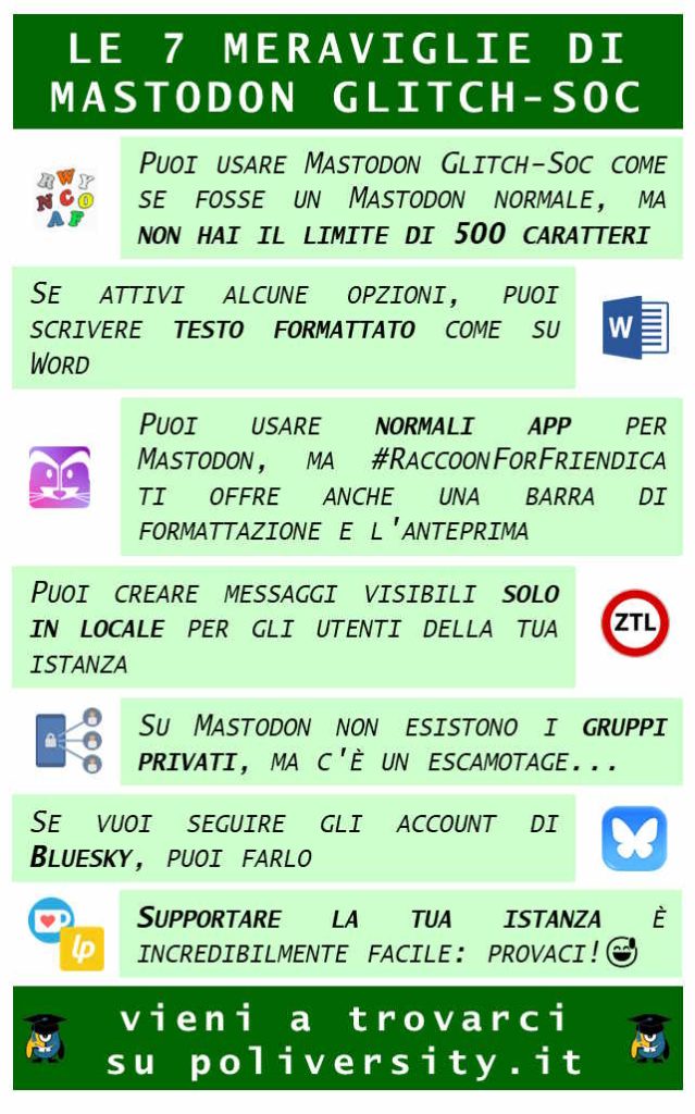 Le sette meraviglie di Mastodon glitch-soc Puoi usare Mastodon Glitch Soc come se fosse un mastodon normale, ma non hai il limite di 500 caratteri Se attivi alcune opzioni, puoi scrivere testo formattato come su Word Puoi usare le normali app per mastodon, ma RaccoonForFriendica ti offre anche una barra di formattazione e l'anteprima Puoi creare messaggi visibili solo per gli utenti della tua istanza Su mastodon non esistono i gruppi privati, ma c'è un escamotage... Se vuoi seguire gli account di Bluesky, puoi farlo Supportare finanziariamente la tua istanza è incredibilmente facile