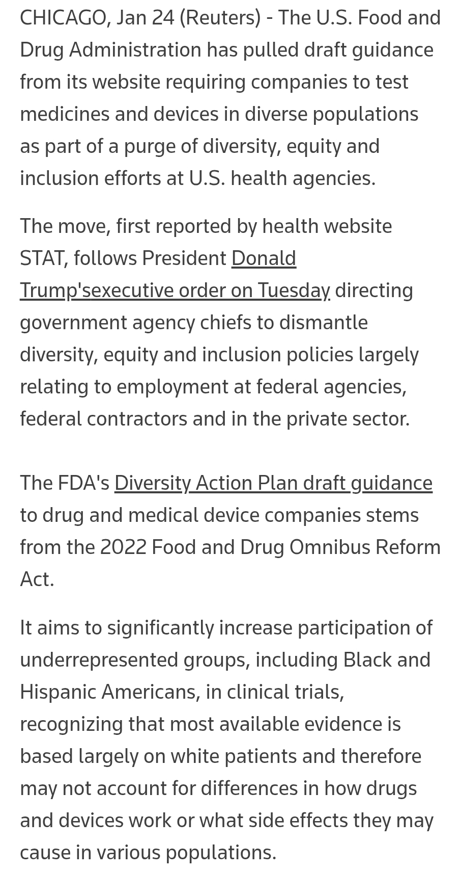 CHICAGO, Jan 24 (Reuters) - The U.S. Food and Drug Administration has pulled draft guidance from its website requiring companies to test medicines and devices in diverse populations as part of a purge of diversity, equity and inclusion efforts at U.S. health agencies. The move, first reported by health website STAT, follows President Donald Trump'sexecutive order on Tuesday directing government agency chiefs to dismantle diversity, equity and inclusion policies largely relating to employment at federal agencies, federal contractors and in the private sector. The FDA's Diversity Action Plan draft guidance to drug and medical device companies stems from the 2022 Food and Drug Omnibus Reform Act. It aims to significantly increase participation of underrepresented groups, including Black and Hispanic Americans, in clinical trials, recognizing that most available evidence is based largely on white patients and therefore may not account for differences in how drugs and devices work or what side effects they may cause in various populations.