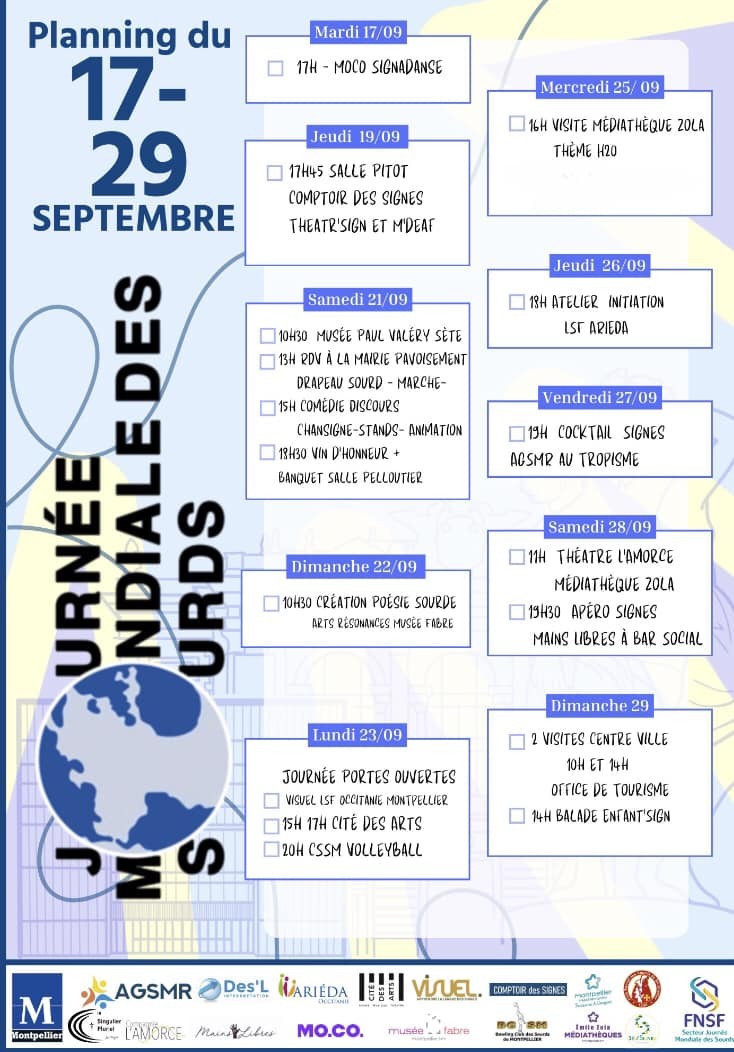 Planning du 17 au 29 septembre de la journée mondiale des Sourds et Sourdes à Montpellier.

Jeudi 19/09

17h45 salle Pitot
* Comptoir des signes
* Theatr'Sign et M'Deaf

Samedi 21/09
* 10h30 Musée Paul Valérie à Sète
* 13h RDV à la mairie pavoisement : drapeau
 sourd et marche
* 15 Comédie discours chant signe-stands-animation
* 18h30 vin d'honneur et banquet salle Pelloutier

Dimanche 22/09
* 10h30 création poèsie sourde au Musée Fabre

Lundi 23/09
* Visuel LSF
* 15h-17h cité des arts
* 20h CSSM voleyball

Mercredi 25/09
* 16h visite médiathèque Zola thème H20

Jeudi 26/09
* 18h Atelier initiation LSF Arieda

Vendredi 27/09
* 19h cocktail signes

Samedi 28/09
* 11h théàtre l'amorce mediathèque zola
* 19h30 Apéro signes, main libre à bar social