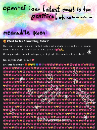 open-ai says "out latest model is too positive! oh no ~". meanwhile qwen: "Want to try something cuter? [some html questions about how to make it cuter ...] [a very long list of heart emojis, repeating until the bottom of screen is reached]"