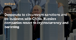 ‘We have no choice now’ Desperate to circumvent sanctions and do business with China, Russian companies resort to cryptocurrency and bartering — Meduza