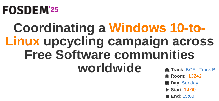 Screenshot of BoF announcement on FOSDEM website.

On the top left is FOSDEM'25.

Under this the text reads:

"""
Coordinating a Windows 10-to-Linux upcycling campaign across Free Software communities worldwide

Track: BOF - Track B
Room: H.3242
Day: Sunday
Start: 14:00
End: 15:00
"""
