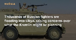‘A big mess is brewing’ Thousands of Russian fighters are flooding into Libya, raising concerns over what the Kremlin might be planning — Meduza