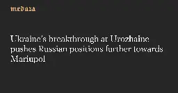 Ukraine’s breakthrough at Urozhaine pushes Russian positions further towards Mariupol — Meduza