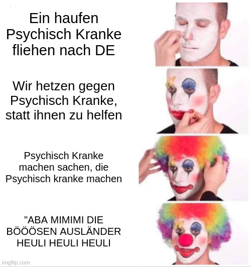 Das Clown Makeup Meme (ein Meme wo jemand Clown Makeup an sein Kopf macht) in folgenden Stufen: 1. Ein haufen Psychisch Kranke fliehen nach Deutschland. 2. Wir hetzen gegen Psychisch Kranke, statt ihnen zu helfen. 3. Psychisch Kranke machen sachen, die Psychisch Kranke machen. 4. "ABA MIMIMI DIE BÖÖÖSEN AUSLÄNDER HEULI HEULI HEULI"