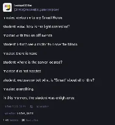 Leonard Ritter on Mastodon: "master: welcome to my Smart Home. student: wow. how is the light controlled? master: with this on-off switch. student: i don't see a motor to close the blinds. master: there is none. student: where is the server located? master: it is not needed. student: excuse me but what is "Smart" about all of this? master: everything. in this moment, the student was enlightened"