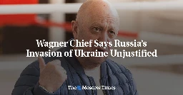 Wagner Chief Says Russia’s Invasion of Ukraine Unjustified - The Moscow Times