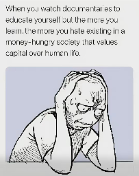 When you watch documentaries to educate yourself but the more you learn, the more you hate existing in a money-hungry society that values capital over human life.